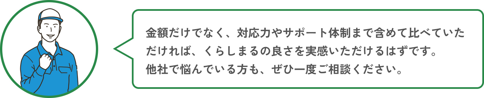 金額だけでなく、対応力やサポート体制まで含めて比べていただければ、くらしまるの良さを実感いただけるはずです。他社で悩んでいる方も、ぜひ一度ご相談ください。